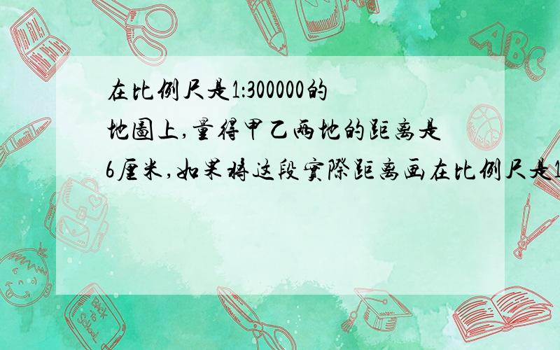 在比例尺是1：300000的地图上,量得甲乙两地的距离是6厘米,如果将这段实际距离画在比例尺是1：2000000的地图上,应画多少厘米?