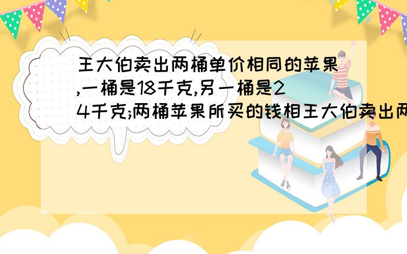 王大伯卖出两桶单价相同的苹果,一桶是18千克,另一桶是24千克;两桶苹果所买的钱相王大伯卖出两桶单价相同的苹果,一桶是18千克,另一桶是24千克；两桶苹果所买的钱相差10.8元.平均每千克苹