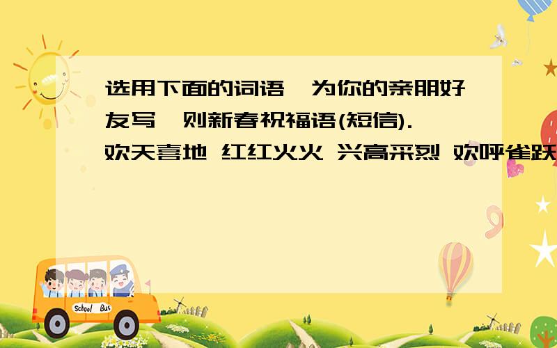 选用下面的词语,为你的亲朋好友写一则新春祝福语(短信).欢天喜地 红红火火 兴高采烈 欢呼雀跃 张灯结彩喜气洋洋 五福临门 举国欢腾 前程似锦 万事大吉财源滚滚 年年有余 恭喜发财 锦上