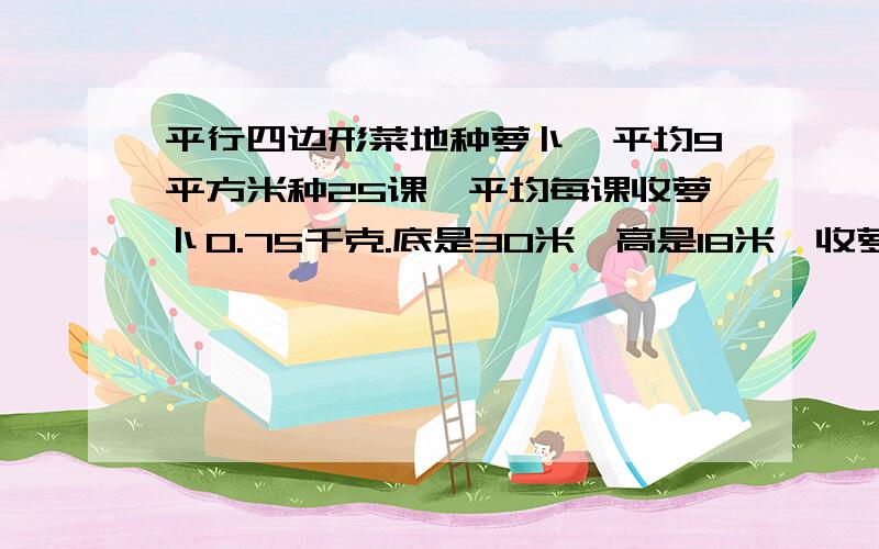 平行四边形菜地种萝卜,平均9平方米种25课,平均每课收萝卜0.75千克.底是30米,高是18米,收萝卜几千克