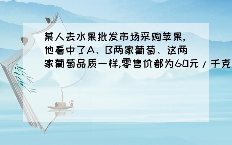 某人去水果批发市场采购苹果,他看中了A、B两家葡萄、这两家葡萄品质一样,零售价都为60元/千克,批发价各某人去水果批发市场采购苹果,他看中了A、B两家葡萄、这两家葡萄品质一样,零售A家