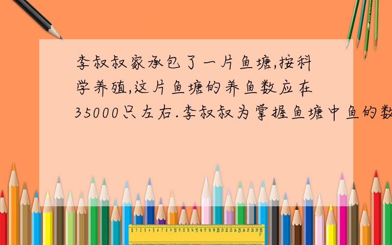 李叔叔家承包了一片鱼塘,按科学养殖,这片鱼塘的养鱼数应在35000只左右.李叔叔为掌握鱼塘中鱼的数量,这天他在鱼塘中撒网捕鱼,在捕到的400条鱼的尾巴上都做好记号后又放回到鱼塘中.一星