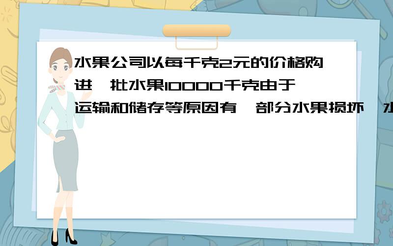 水果公司以每千克2元的价格购进一批水果10000千克由于运输和储存等原因有一部分水果损坏,水果公司从中任意选取200千克水果,发现其中有20千克损坏,为了保证利润,水果公司将损坏水果的成