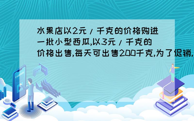 水果店以2元/千克的价格购进一批小型西瓜,以3元/千克的价格出售,每天可出售200千克,为了促销,该店决定降价销售.经调查发现,这种小型西瓜每降价0.1元/千克,每天多售出40千克.另外,每天的房