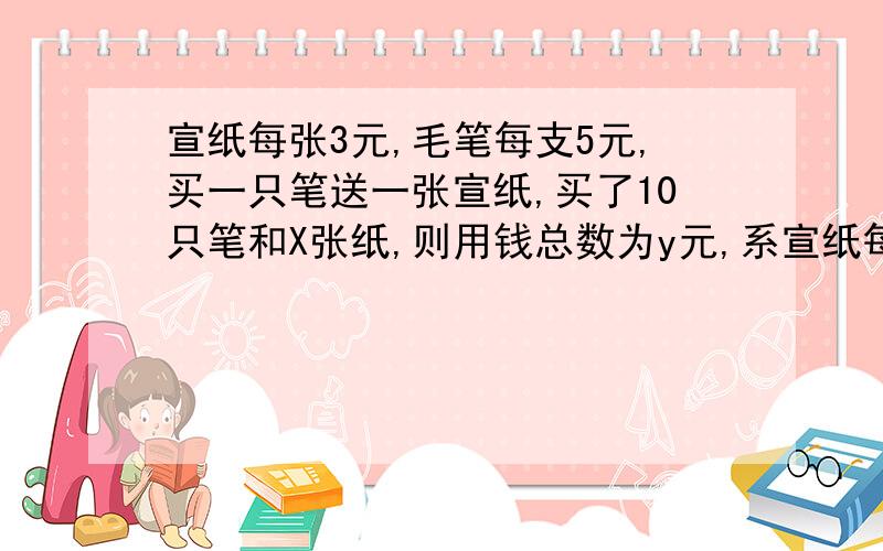 宣纸每张3元,毛笔每支5元,买一只笔送一张宣纸,买了10只笔和X张纸,则用钱总数为y元,系宣纸每张3元,毛笔每支5元,商店搞活动,买一只笔送一张宣纸,小明买了10只笔和X张纸,则小明用钱总数为y元