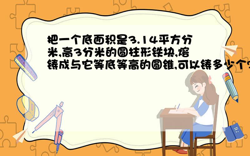 把一个底面积是3.14平方分米,高3分米的圆柱形铁块,熔铸成与它等底等高的圆锥,可以铸多少个?每个圆锥的体积是多少立方分米