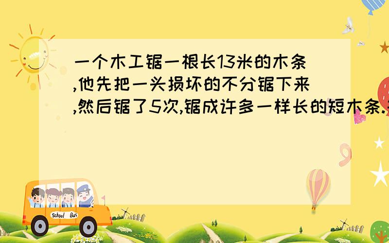 一个木工锯一根长13米的木条,他先把一头损坏的不分锯下来,然后锯了5次,锯成许多一样长的短木条.每根木条长多少米?