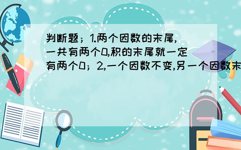 判断题；1.两个因数的末尾,一共有两个0,积的末尾就一定有两个0；2,一个因数不变,另一个因数末尾添加一个0,积的末尾也添1个0解答题；要运90箱苹果,88箱梨和76箱香蕉,一辆卡车可以运9箱苹果