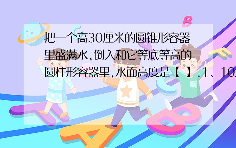 把一个高30厘米的圆锥形容器里盛满水,倒入和它等底等高的圆柱形容器里,水面高度是【 】.1、10厘米 2、15厘米 3、30厘米