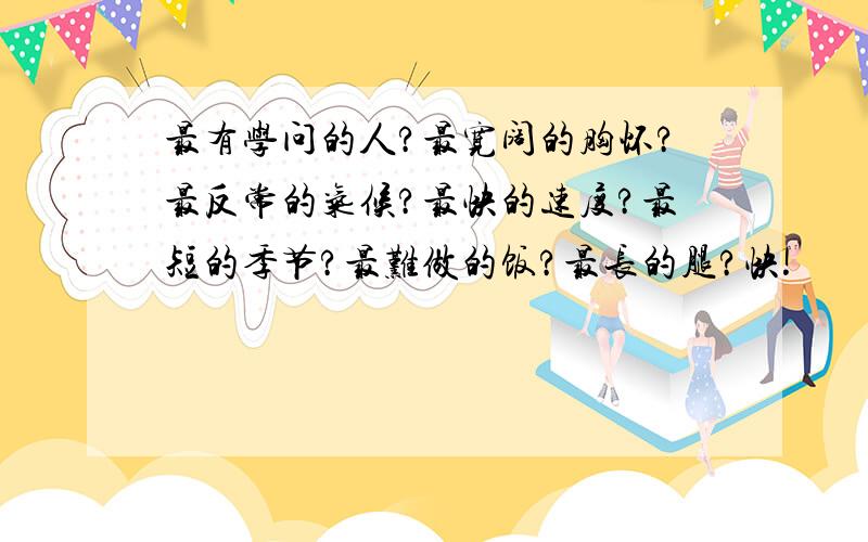 最有学问的人?最宽阔的胸怀?最反常的气候?最快的速度?最短的季节?最难做的饭?最长的腿?快!