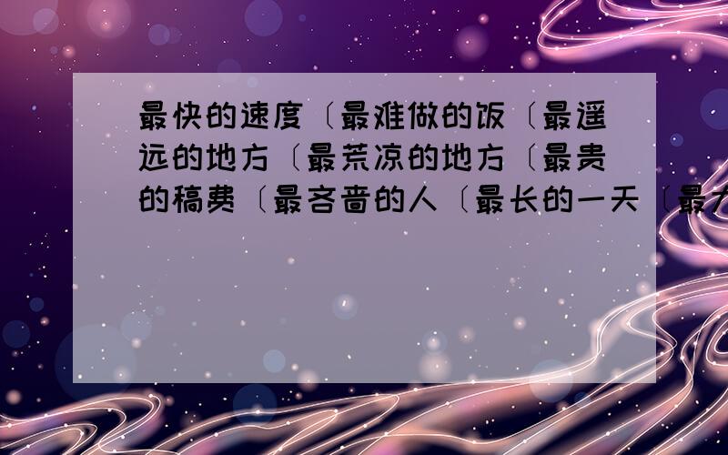 最快的速度〔最难做的饭〔最遥远的地方〔最荒凉的地方〔最贵的稿费〔最吝啬的人〔最长的一天〔最大的手掌急用...好的还要给分..