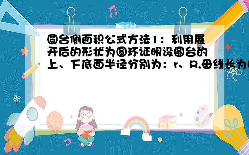 圆台侧面积公式方法1：利用展开后的形状为圆环证明设圆台的上、下底面半径分别为：r、R,母线长为L圆台的侧面展开图是环形的一部分大弧长为：2πR,小弧长为：2πr,设小扇形的半径为a,则