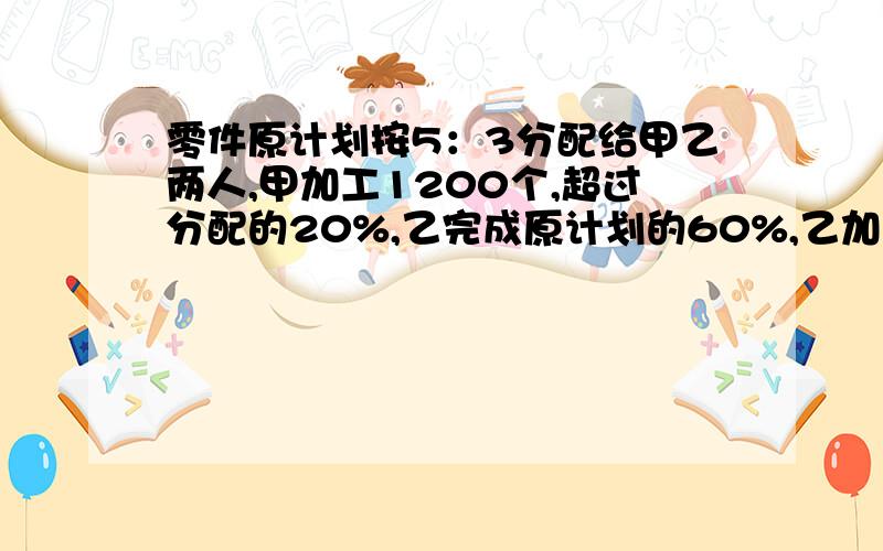 零件原计划按5：3分配给甲乙两人,甲加工1200个,超过分配的20%,乙完成原计划的60%,乙加工多少个?