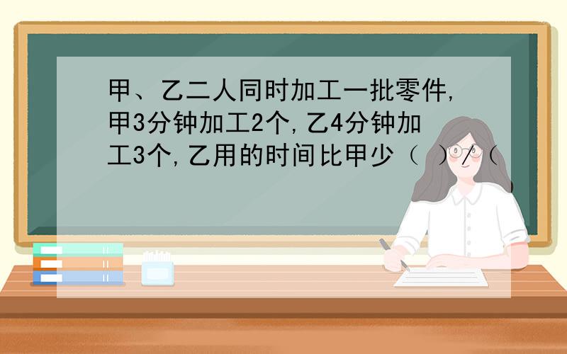 甲、乙二人同时加工一批零件,甲3分钟加工2个,乙4分钟加工3个,乙用的时间比甲少（ ）/（