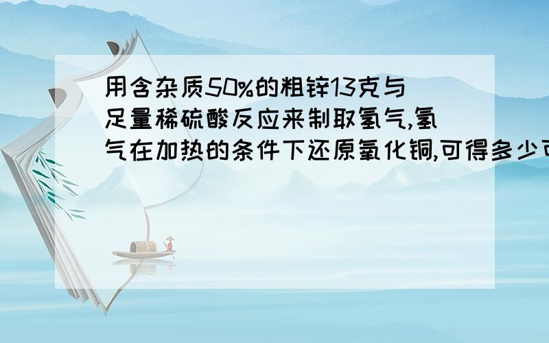 用含杂质50%的粗锌13克与足量稀硫酸反应来制取氢气,氢气在加热的条件下还原氧化铜,可得多少可铜?