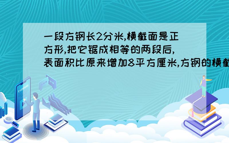 一段方钢长2分米,横截面是正方形,把它锯成相等的两段后,表面积比原来增加8平方厘米,方钢的横截面的