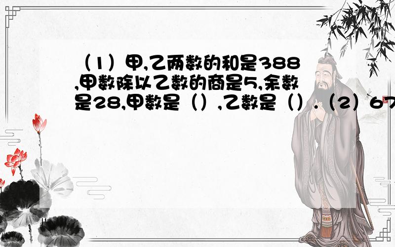 （1）甲,乙两数的和是388,甲数除以乙数的商是5,余数是28,甲数是（）,乙数是（）.（2）678除以一个数,商是13,且除数与余数的差为8,除数是（）,余数是（）.（3）14739乘17的积除以8的余数是（）