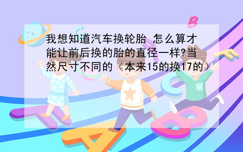 我想知道汽车换轮胎 怎么算才能让前后换的胎的直径一样?当然尺寸不同的（本来15的换17的）