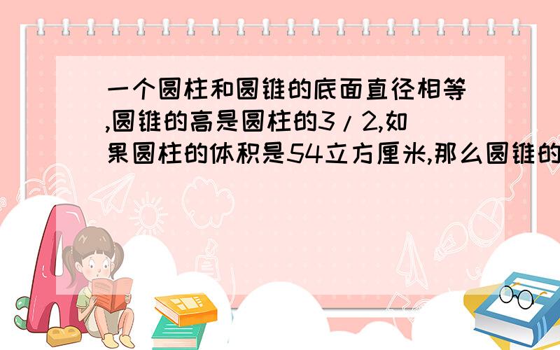 一个圆柱和圆锥的底面直径相等,圆锥的高是圆柱的3/2,如果圆柱的体积是54立方厘米,那么圆锥的体积是多少