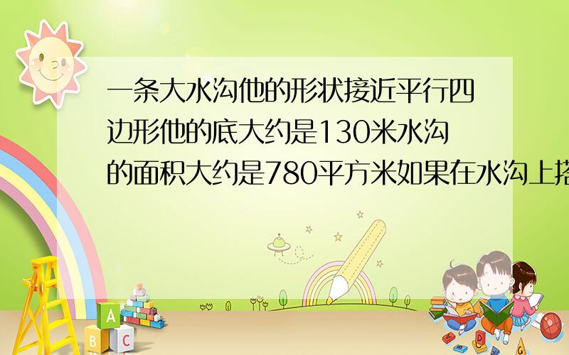 一条大水沟他的形状接近平行四边形他的底大约是130米水沟的面积大约是780平方米如果在水沟上搭一座小桥小