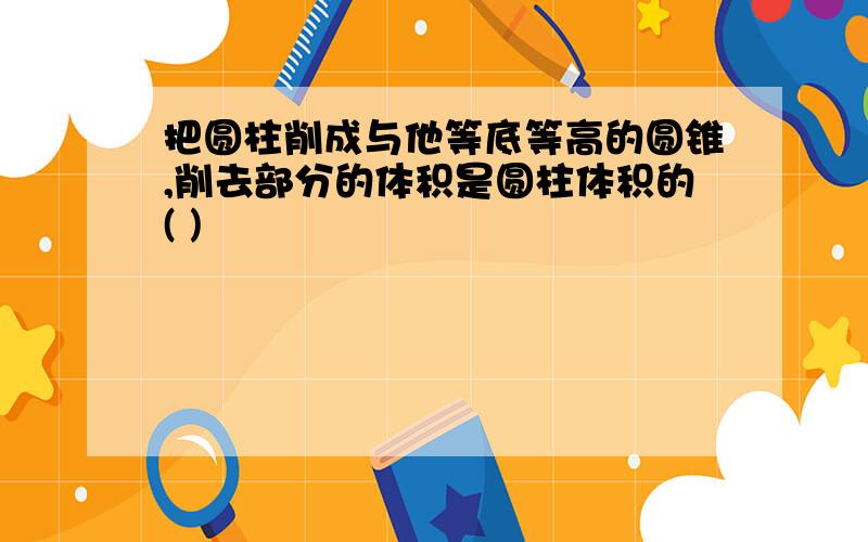 把圆柱削成与他等底等高的圆锥,削去部分的体积是圆柱体积的( )