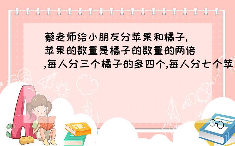 蔡老师给小朋友分苹果和橘子,苹果的数量是橘子的数量的两倍,每人分三个橘子的多四个,每人分七个苹果则少五个.问:有多少个小朋友?多少个苹果和橘子?