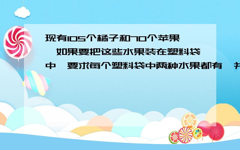 现有105个橘子和70个苹果,如果要把这些水果装在塑料袋中,要求每个塑料袋中两种水果都有,并且同一种水果数相同,最多要准备（ ）多少个塑料袋；每个塑料袋中有（ )个橘子,（ ）个水果 快