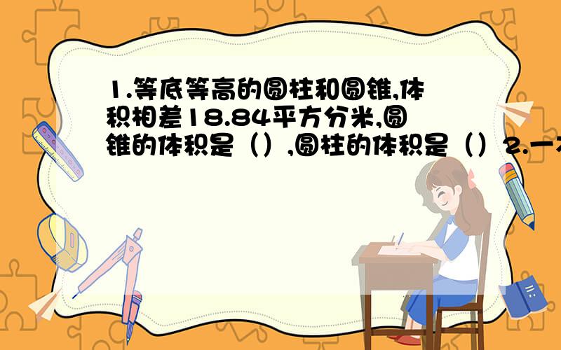 1.等底等高的圆柱和圆锥,体积相差18.84平方分米,圆锥的体积是（）,圆柱的体积是（）2.一本书定价10/本,获得的纯利润是20%；若想获得纯利润是40%,则每本书定价是（）元