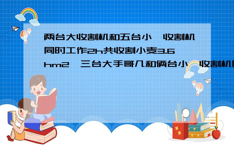 两台大收割机和五台小,收割机同时工作2h共收割小麦3.6hm2,三台大手哥几和俩台小,收割机同事工作5h共收割小麦8hm2.一台大收割机和一台小收割机每小时可收割小麦多少公顷