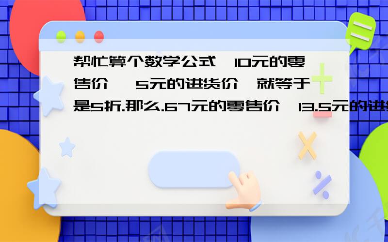 帮忙算个数学公式,10元的零售价, 5元的进货价,就等于是5折.那么.67元的零售价,13.5元的进货价,等于多少折? 我不是要结果, 是要公式, 想知道是怎么一步步算出来的, 谢谢