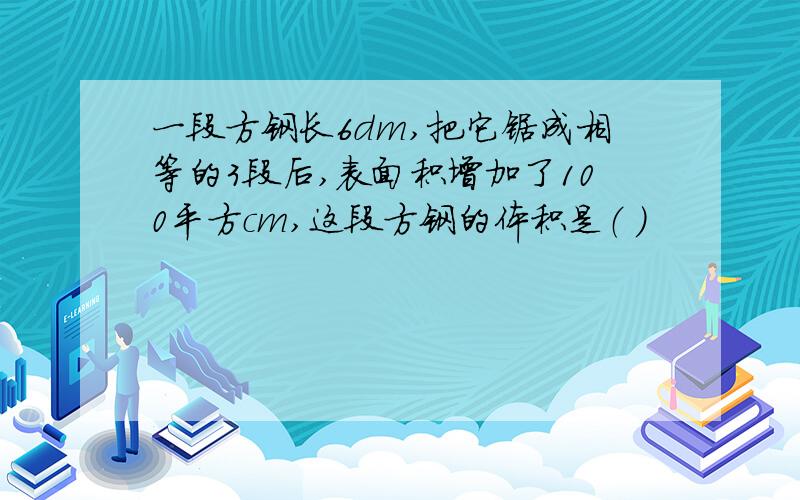 一段方钢长6dm,把它锯成相等的3段后,表面积增加了100平方cm,这段方钢的体积是（ ）