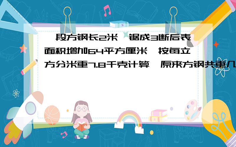 一段方钢长2米,锯成3断后表面积增加64平方厘米,按每立方分米重7.8千克计算,原来方钢共重几千克?