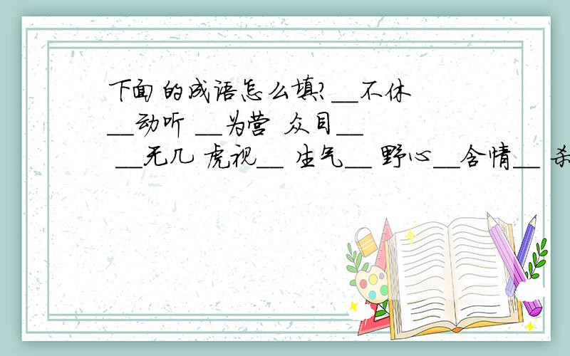 下面的成语怎么填?__不休 __动听 __为营 众目__ __无几 虎视__ 生气__ 野心__含情__ 杀气__ 忧心__ 战战__ 想入__ 熙熙__ 避实__ 出生___令夕改 故此__ 色厉__ 悲_离_ 求同存_ 舍本逐_ 颠倒__