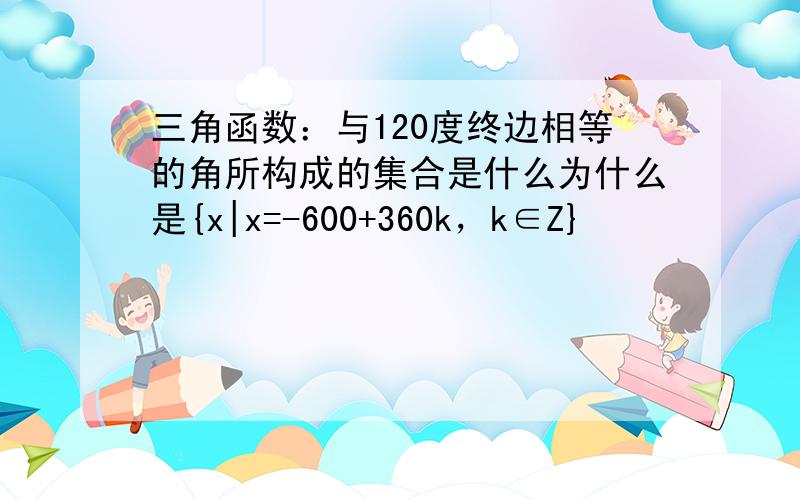 三角函数：与120度终边相等的角所构成的集合是什么为什么是{x|x=-600+360k，k∈Z}