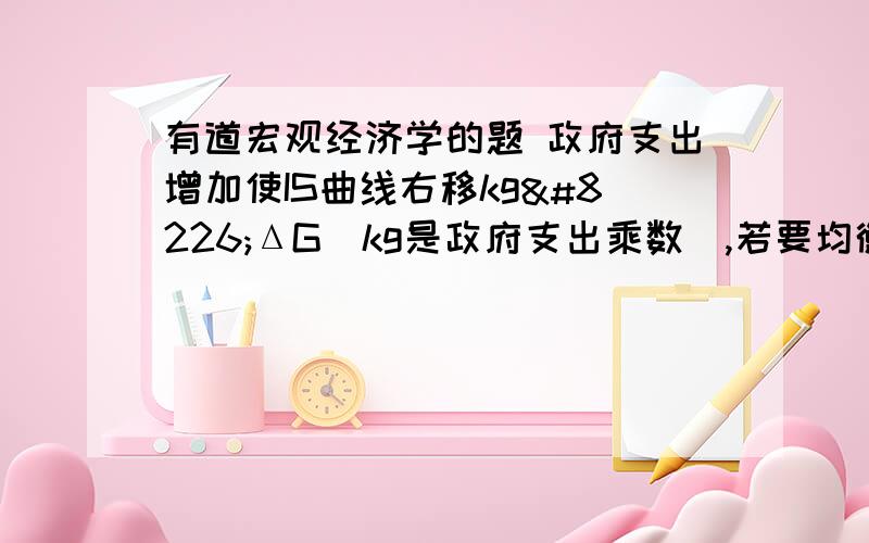 有道宏观经济学的题 政府支出增加使IS曲线右移kg•ΔG(kg是政府支出乘数),若要均衡收入变动接近于IS曲线的移动量,则必须是( )A.LM曲线平缓 B.IS曲线陡峭C.LM曲线和IS曲线一样陡峭 D.LM曲线陡