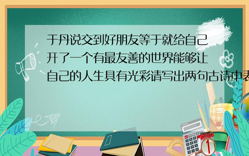 于丹说交到好朋友等于就给自己开了一个有最友善的世界能够让自己的人生具有光彩请写出两句古诗中表现友情的句子：