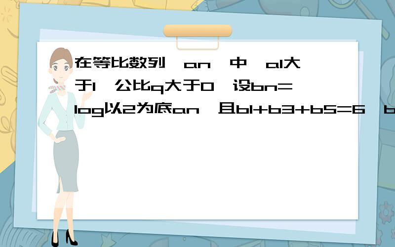 在等比数列{an}中,a1大于1,公比q大于0,设bn=log以2为底an,且b1+b3+b5=6,b1*b3*b5=0.求{bn}的前n项和Sn及{an}的通项公式an