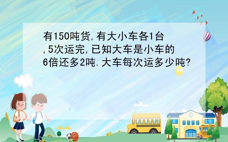 有150吨货,有大小车各1台,5次运完,已知大车是小车的6倍还多2吨.大车每次运多少吨?