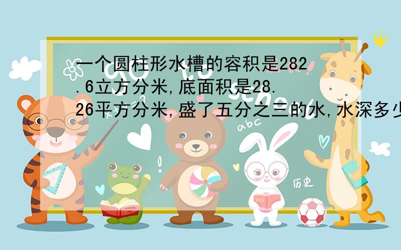 一个圆柱形水槽的容积是282.6立方分米,底面积是28.26平方分米,盛了五分之三的水,水深多少分米?