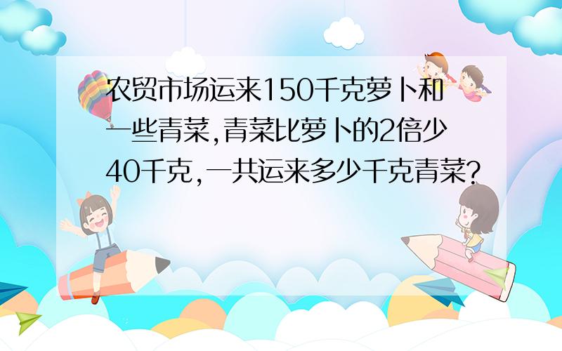 农贸市场运来150千克萝卜和一些青菜,青菜比萝卜的2倍少40千克,一共运来多少千克青菜?