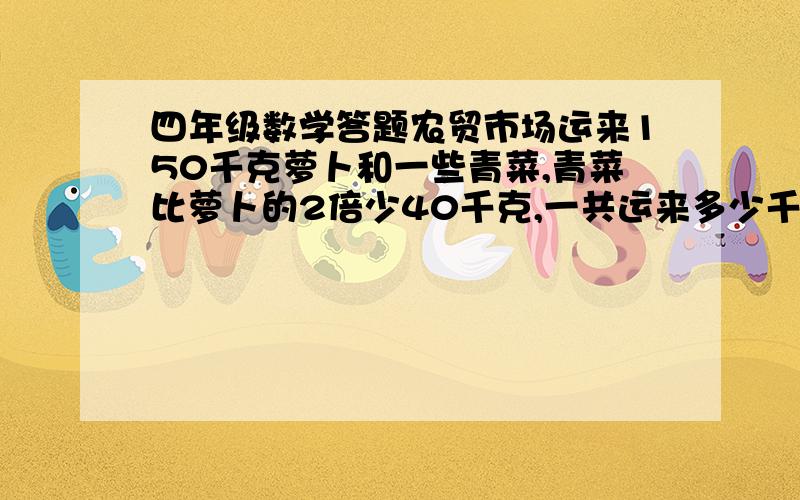 四年级数学答题农贸市场运来150千克萝卜和一些青菜,青菜比萝卜的2倍少40千克,一共运来多少千克青菜?