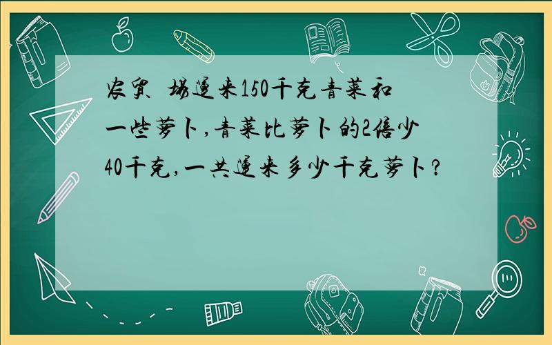 农贸巿场运来150千克青菜和一些萝卜,青菜比萝卜的2倍少40千克,一共运来多少千克萝卜?
