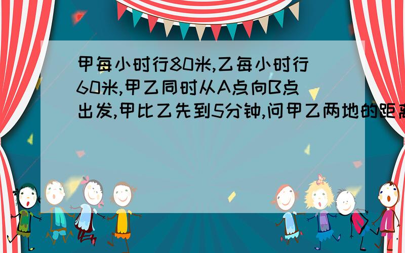 甲每小时行80米,乙每小时行60米,甲乙同时从A点向B点出发,甲比乙先到5分钟,问甲乙两地的距离