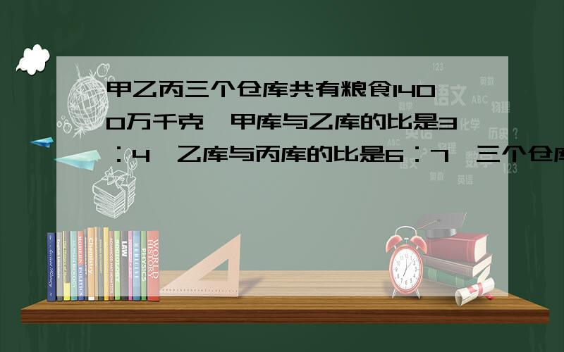 甲乙丙三个仓库共有粮食1400万千克,甲库与乙库的比是3：4,乙库与丙库的比是6：7,三个仓库各有多少