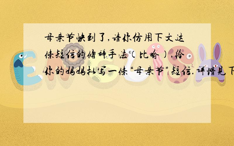 母亲节快到了,请你仿用下文这条短信的修辞手法（比喻）,给你的妈妈拟写一条“母亲节”短信.详情见下用手机短信交流信息,便捷又时尚.短信的编写,要求语言简练,精美.如下面这条教师节