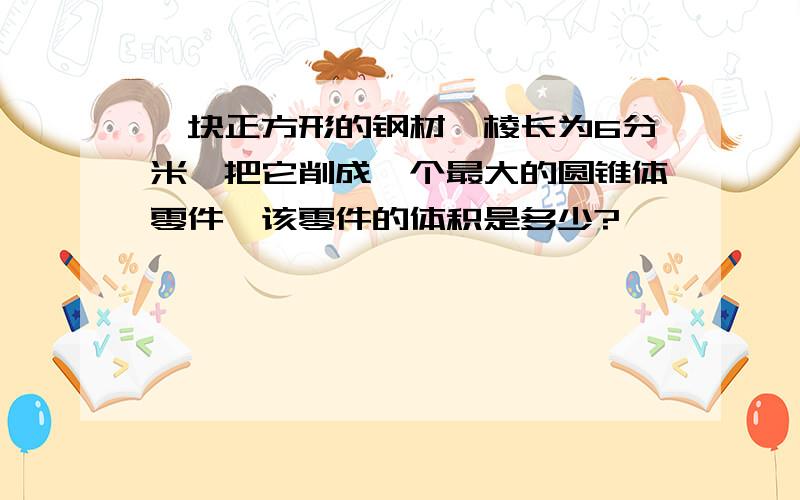 一块正方形的钢材,棱长为6分米,把它削成一个最大的圆锥体零件,该零件的体积是多少?