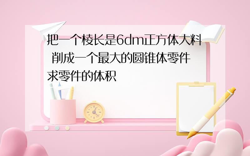 把一个棱长是6dm正方体大料 削成一个最大的圆锥体零件 求零件的体积