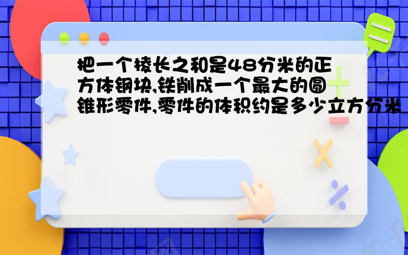 把一个棱长之和是48分米的正方体钢块,铁削成一个最大的圆锥形零件,零件的体积约是多少立方分米