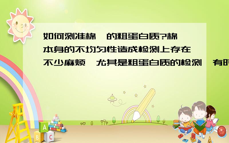 如何测准棉粕的粗蛋白质?棉粕本身的不均匀性造成检测上存在不少麻烦,尤其是粗蛋白质的检测,有时偏差较大,平行性差,请教一下对于棉粕的验收（从采样-检测-结论）有什么好的经验?