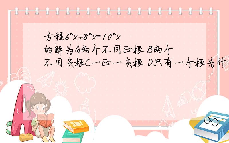 方程6^x+8^x=10^x的解为A两个不同正根 B两个不同负根C一正一负根 D只有一个根为什么?
